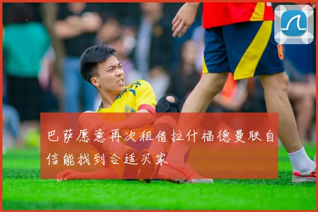 巴萨愿意再次租借拉什福德曼联自信能找到合适买家