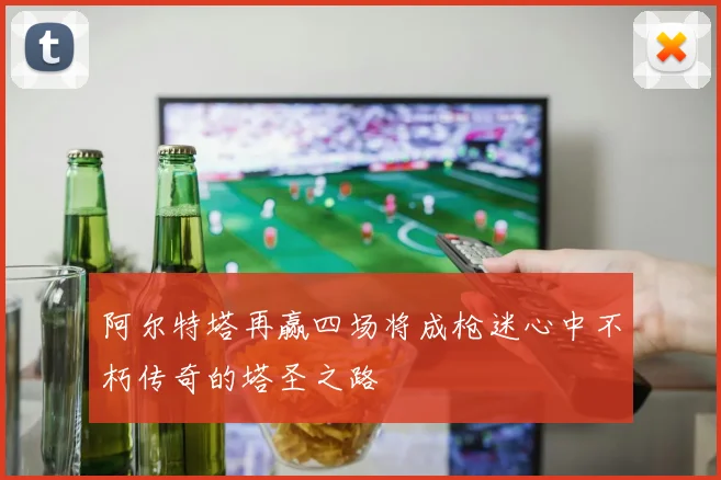阿尔特塔再赢四场将成枪迷心中不朽传奇的塔圣之路