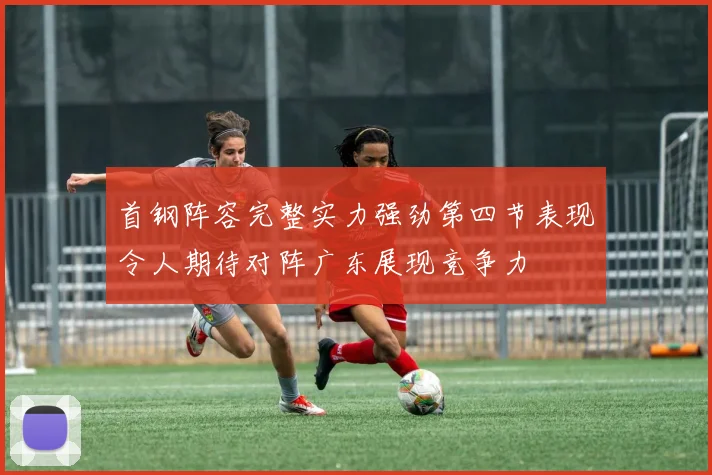 首钢阵容完整实力强劲第四节表现令人期待对阵广东展现竞争力