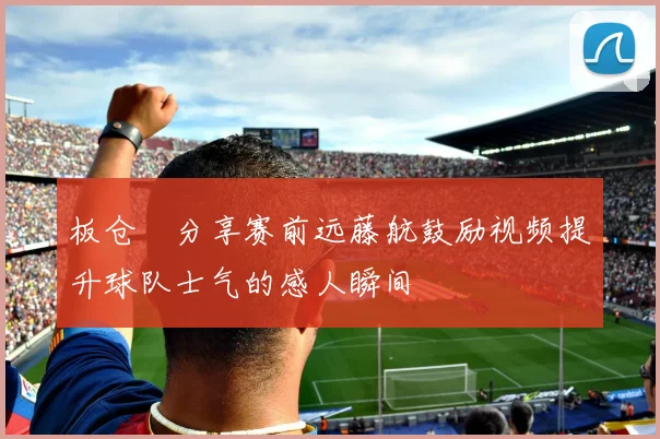 板仓滉分享赛前远藤航鼓励视频提升球队士气的感人瞬间