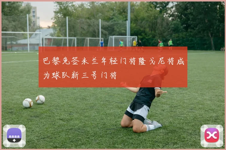 巴黎免签米兰年轻门将隆戈尼将成为球队新三号门将