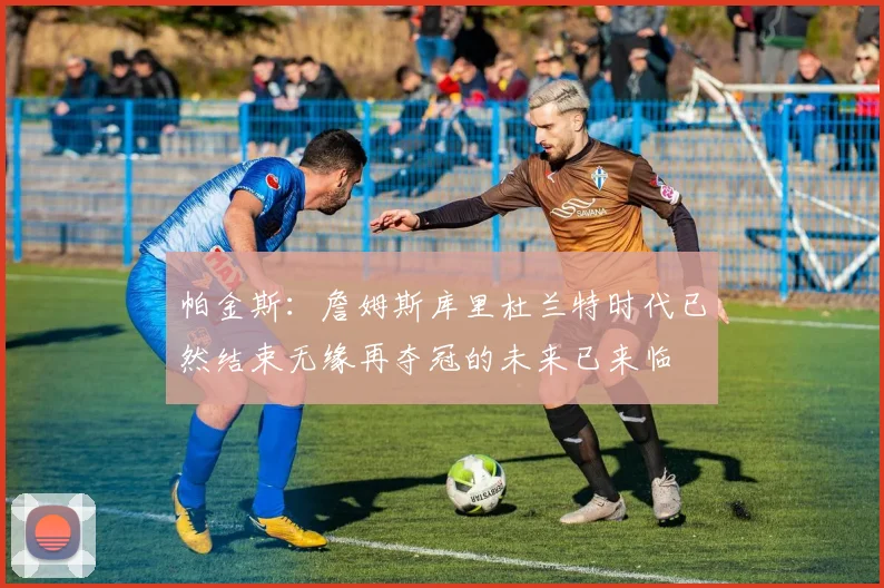 帕金斯：詹姆斯库里杜兰特时代已然结束无缘再夺冠的未来已来临
