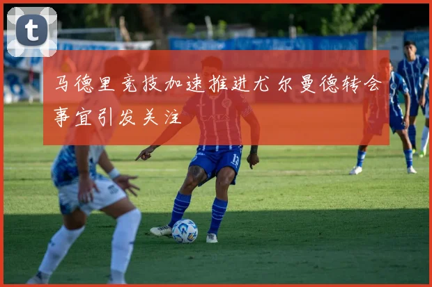 马德里竞技加速推进尤尔曼德转会事宜引发关注