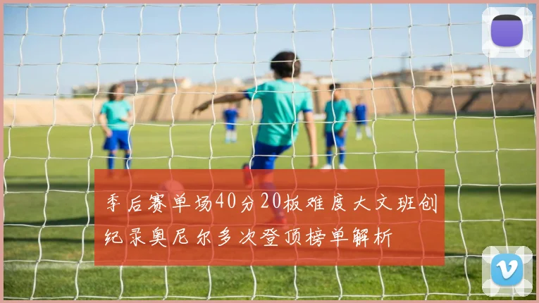 季后赛单场40分20板难度大文班创纪录奥尼尔多次登顶榜单解析