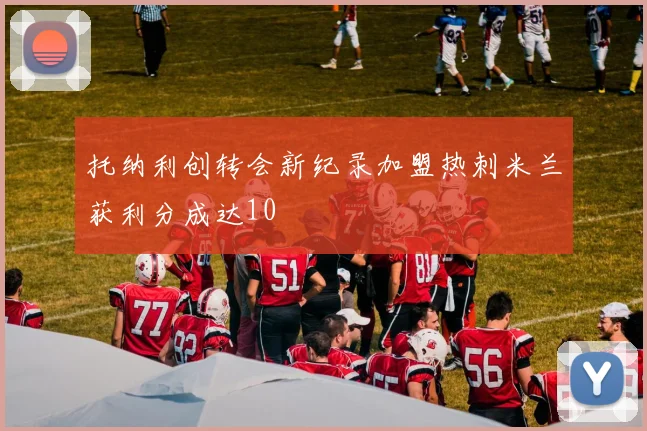 托纳利创转会新纪录加盟热刺米兰获利分成达10
